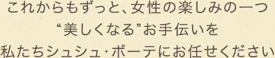 これからもずっと、女性の楽しみの一つ“美しくなる”お手伝いを私たちシュシュ・ボーテにお任せください