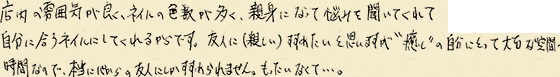 店内の雰囲気が良くネイルの色数が多く、親身になって悩みを聞いてくれて自分に合うネイルにしてくれるからです。友人に（親しい）すすめたいと思いますが“癒し”の自分にとって大切な空間、時間なので、本当に心からの友人にしかすすめられません。もったいなくて・・・。