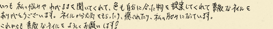 いつも私の悩みやわがままを聞いてくれて、色も自分に合った物を提案してくれて素敵なネイルをありがとうございます。ネイルから元気をもらったり、癒されたり、私の励みになっています。これからも素敵なネイルをよろしくお願いします！