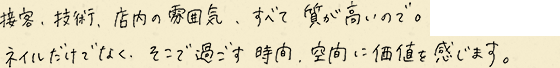 接客、技術、店内の雰囲気、すべて質が高いので。ネイルだけでなく、そこで過ごす時間、空間に価値を感じます。