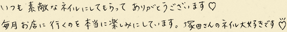 いつも素敵なネイルにしてもらってありがとうございます。毎月お店に行くのを本当に楽しみにしています。塚田さんのネイル大好きです。