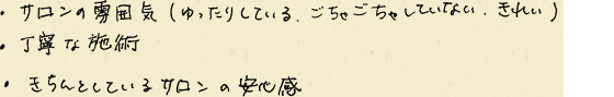 ・サロンの雰囲気（ゆったりしている、ごちゃごちゃしていない、きれい）　・丁寧な施術　・きちんとしているサロンの安心感