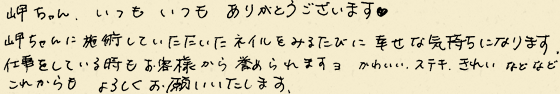 岬ちゃん、いつもいつもありがとうございます。岬ちゃんに施術していただいたネイルをみるたびに幸せな気持ちになります。仕事をしている時もお客様から誉められますヨ。かわいい、ステキ、きれいなどなど。これからもよろしくお願いいいたします。