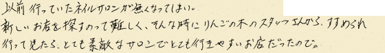 以前行っていたネイルサロンが無くなってしまい、新しいお店を探すのって難しく、そんな時にりんごの木のスタッフさんからすすめられ行って見たら、とても素敵なサロンでとても行きやすいお店だったので。