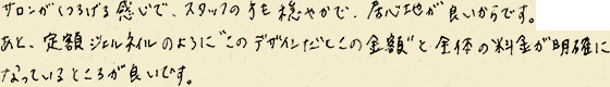 サロンがくつろげる感じで、スタッフの方も穏やかで、居心地が良いからです。あと、定額ジェルネイルのように“このデザインだとこの金額”あと全体の料金が明確になっているところが良いです。